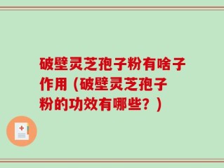 破壁灵芝孢子粉有啥子作用 (破壁灵芝孢子粉的功效有哪些？)