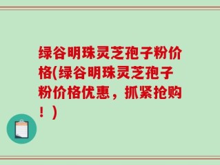绿谷明珠灵芝孢子粉价格(绿谷明珠灵芝孢子粉价格优惠，抓紧抢购！)