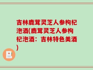吉林鹿茸灵芝人参枸杞泡酒(鹿茸灵芝人参枸杞泡酒：吉林特色美酒)