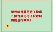 腿疼能用灵芝孢子粉吗？探讨灵芝孢子粉对腿疼的治疗效果？