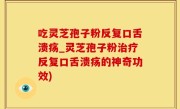 吃灵芝孢子粉反复口舌溃疡_灵芝孢子粉治疗反复口舌溃疡的神奇功效)