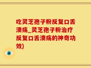 吃灵芝孢子粉反复口舌溃疡_灵芝孢子粉治疗反复口舌溃疡的神奇功效)