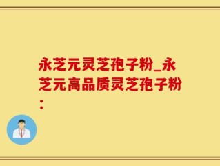 永芝元灵芝孢子粉_永芝元高品质灵芝孢子粉：