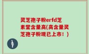灵芝孢子粉erfd芝素堂含量高(高含量灵芝孢子粉现已上市！)