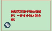 破壁灵芝孢子粉价格解析？一斤多少钱才算合理？