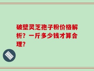 破壁灵芝孢子粉价格解析？一斤多少钱才算合理？