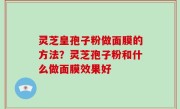 灵芝皇孢子粉做面膜的方法？灵芝孢子粉和什么做面膜效果好