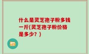 什么是灵芝孢子粉多钱一斤(灵芝孢子粉价格是多少？)