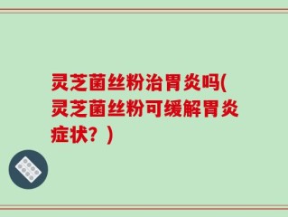 灵芝菌丝粉治胃炎吗(灵芝菌丝粉可缓解胃炎症状？)