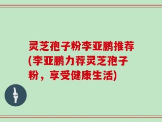 灵芝孢子粉李亚鹏推荐(李亚鹏力荐灵芝孢子粉，享受健康生活)