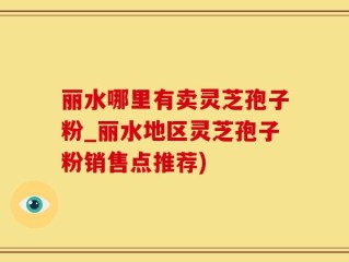 丽水哪里有卖灵芝孢子粉_丽水地区灵芝孢子粉销售点推荐)