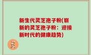 新生代灵芝孢子粉(崭新的灵芝孢子粉：迎接新时代的健康趋势)