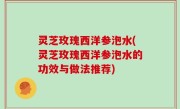 灵芝玫瑰西洋参泡水(灵芝玫瑰西洋参泡水的功效与做法推荐)