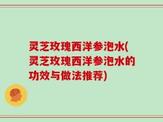 灵芝玫瑰西洋参泡水(灵芝玫瑰西洋参泡水的功效与做法推荐)