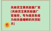 天麻灵芝黄芪胶囊厂家(天麻灵芝黄芪胶囊厂家推荐，专为提高免疫力和改善睡眠的天然配方)