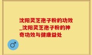 沈阳灵芝孢子粉的功效_沈阳灵芝孢子粉的神奇功效与健康益处