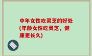 中年女性吃灵芝的好处(年龄女性吃灵芝，健康更长久)
