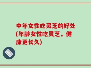 中年女性吃灵芝的好处(年龄女性吃灵芝，健康更长久)