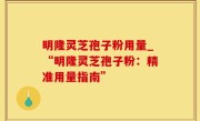明隆灵芝孢子粉用量_“明隆灵芝孢子粉：精准用量指南”
