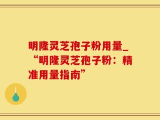 明隆灵芝孢子粉用量_“明隆灵芝孢子粉：精准用量指南”