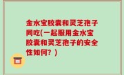 金水宝胶囊和灵芝孢子同吃(一起服用金水宝胶囊和灵芝孢子的安全性如何？)