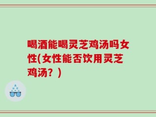 喝酒能喝灵芝鸡汤吗女性(女性能否饮用灵芝鸡汤？)