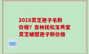 2018灵芝孢子毛粉价格？吉林抚松玉秀堂灵芝破壁孢子粉价格