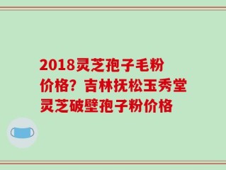 2018灵芝孢子毛粉价格？吉林抚松玉秀堂灵芝破壁孢子粉价格