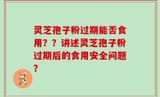 灵芝孢子粉过期能否食用？？讲述灵芝孢子粉过期后的食用安全问题？