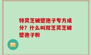 特灵芝破壁孢子专方成分？什么叫双芝灵芝破壁孢子粉