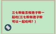三七粉能否和孢子粉一起吃(三七粉和孢子粉可以一起吃吗？)