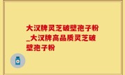 大汉牌灵芝破壁孢子粉_大汉牌高品质灵芝破壁孢子粉