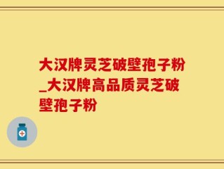大汉牌灵芝破壁孢子粉_大汉牌高品质灵芝破壁孢子粉