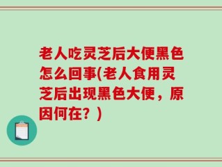 老人吃灵芝后大便黑色怎么回事(老人食用灵芝后出现黑色大便，原因何在？)