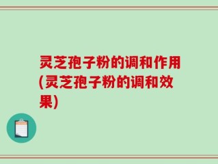 灵芝孢子粉的调和作用(灵芝孢子粉的调和效果)