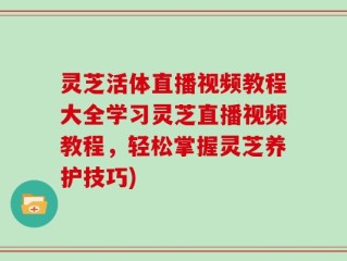 灵芝活体直播视频教程大全学习灵芝直播视频教程，轻松掌握灵芝养护技巧)