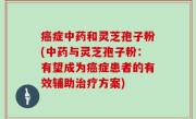 癌症中药和灵芝孢子粉(中药与灵芝孢子粉：有望成为癌症患者的有效辅助治疗方案)