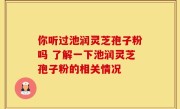 你听过池润灵芝孢子粉吗 了解一下池润灵芝孢子粉的相关情况