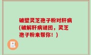 破壁灵芝孢子粉对肝病(破解肝病谜团，灵芝孢子粉来帮你！)