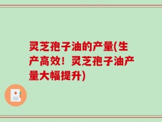灵芝孢子油的产量(生产高效！灵芝孢子油产量大幅提升)