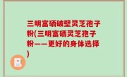 三明富硒破壁灵芝孢子粉(三明富硒灵芝孢子粉——更好的身体选择)