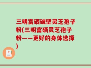 三明富硒破壁灵芝孢子粉(三明富硒灵芝孢子粉——更好的身体选择)
