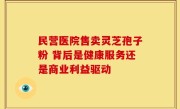 民营医院售卖灵芝孢子粉 背后是健康服务还是商业利益驱动