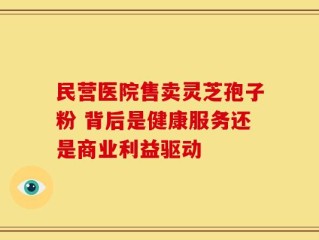 民营医院售卖灵芝孢子粉 背后是健康服务还是商业利益驱动