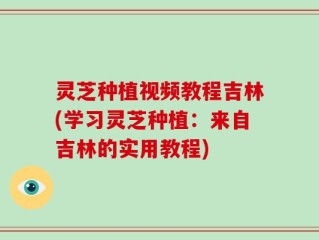 灵芝种植视频教程吉林(学习灵芝种植：来自吉林的实用教程)