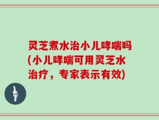 灵芝煮水治小儿哮喘吗(小儿哮喘可用灵芝水治疗，专家表示有效)