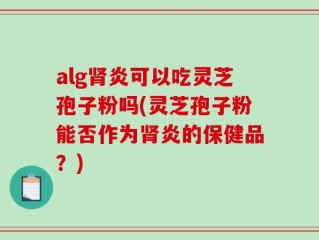 alg肾炎可以吃灵芝孢子粉吗(灵芝孢子粉能否作为肾炎的保健品？)