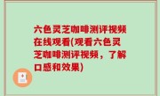 六色灵芝咖啡测评视频在线观看(观看六色灵芝咖啡测评视频，了解口感和效果)