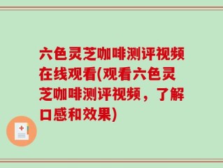 六色灵芝咖啡测评视频在线观看(观看六色灵芝咖啡测评视频，了解口感和效果)