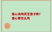 猪心汤炖灵芝孢子粉？猪心要怎么炖